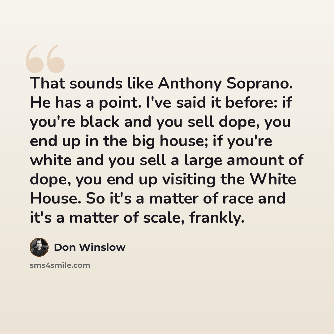 “That sounds like Anthony Soprano. He has a point. I've said it before: if you're black and you sell dope, you end up in the big house; if you're white and you sell a large amount of dope, you end up visiting the White House. So it's a matter of race and it's a matter of scale, frankly.” quote by Don Winslow
