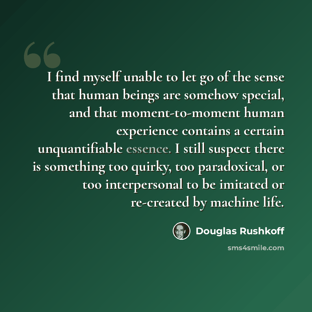 “I find myself unable to let go of the sense that human beings are somehow special, and that moment-to-moment human experience contains a certain unquantifiable essence. I still suspect there is something too quirky, too paradoxical, or too interpersonal to be imitated or re-created by machine life.” quote by Douglas Rushkoff