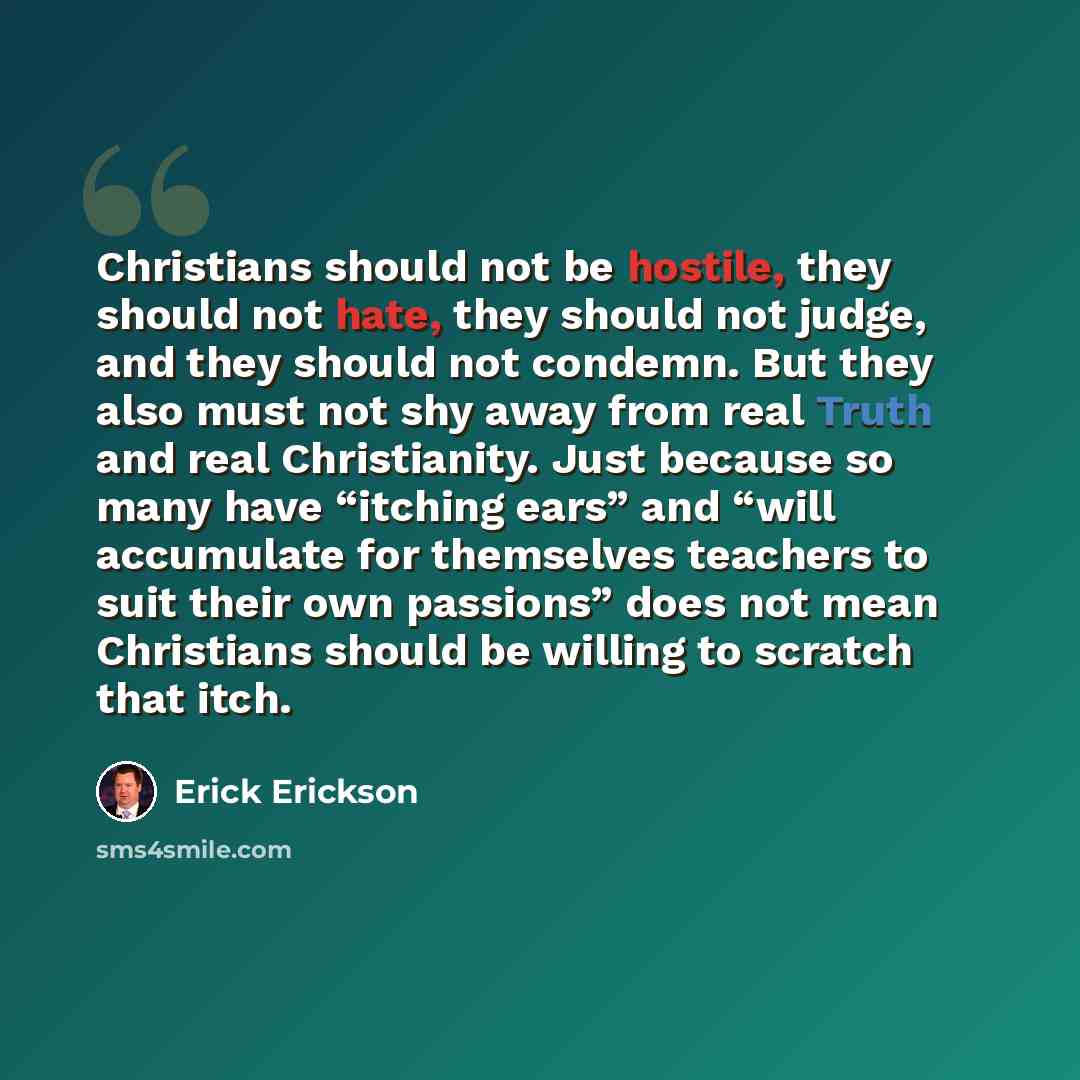 “Christians should not be hostile, they should not hate, they should not judge, and they should not condemn. But they also must not shy away from real Truth and real Christianity. Just because so many have “itching ears” and “will accumulate for themselves teachers to suit their own passions” does…” quote by Erick Erickson