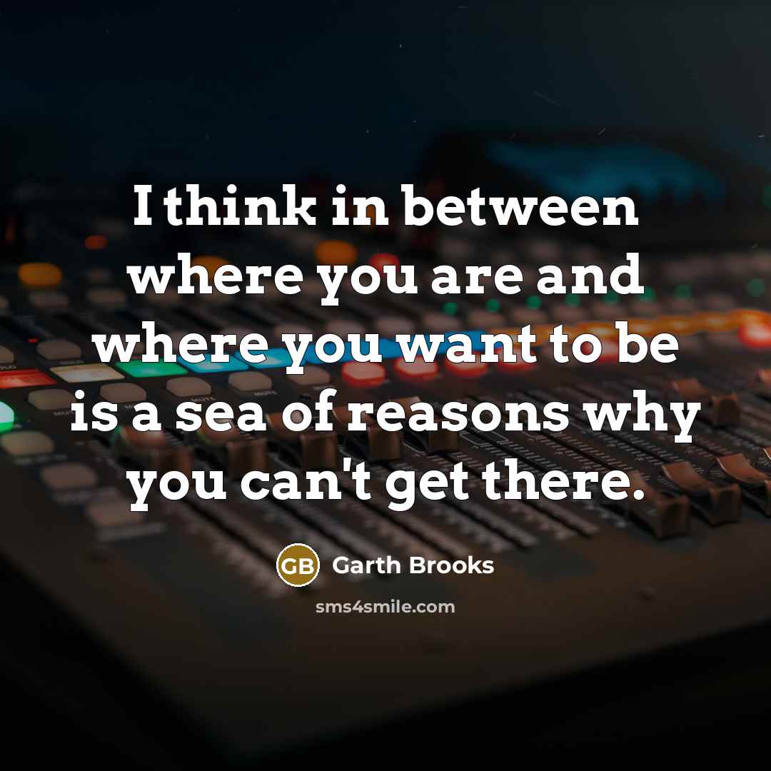 “I think in between where you are and where you want to be is a sea of reasons why you can't get there.” quote by Garth Brooks