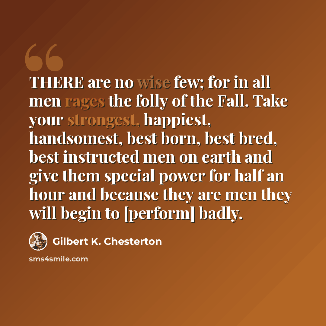 “THERE are no wise few; for in all men rages the folly of the Fall. Take your strongest, happiest, handsomest, best born, best bred, best instructed men on earth and give them special power for half an hour and because they are men they will begin to [perform] badly.” quote by Gilbert K. Chesterton