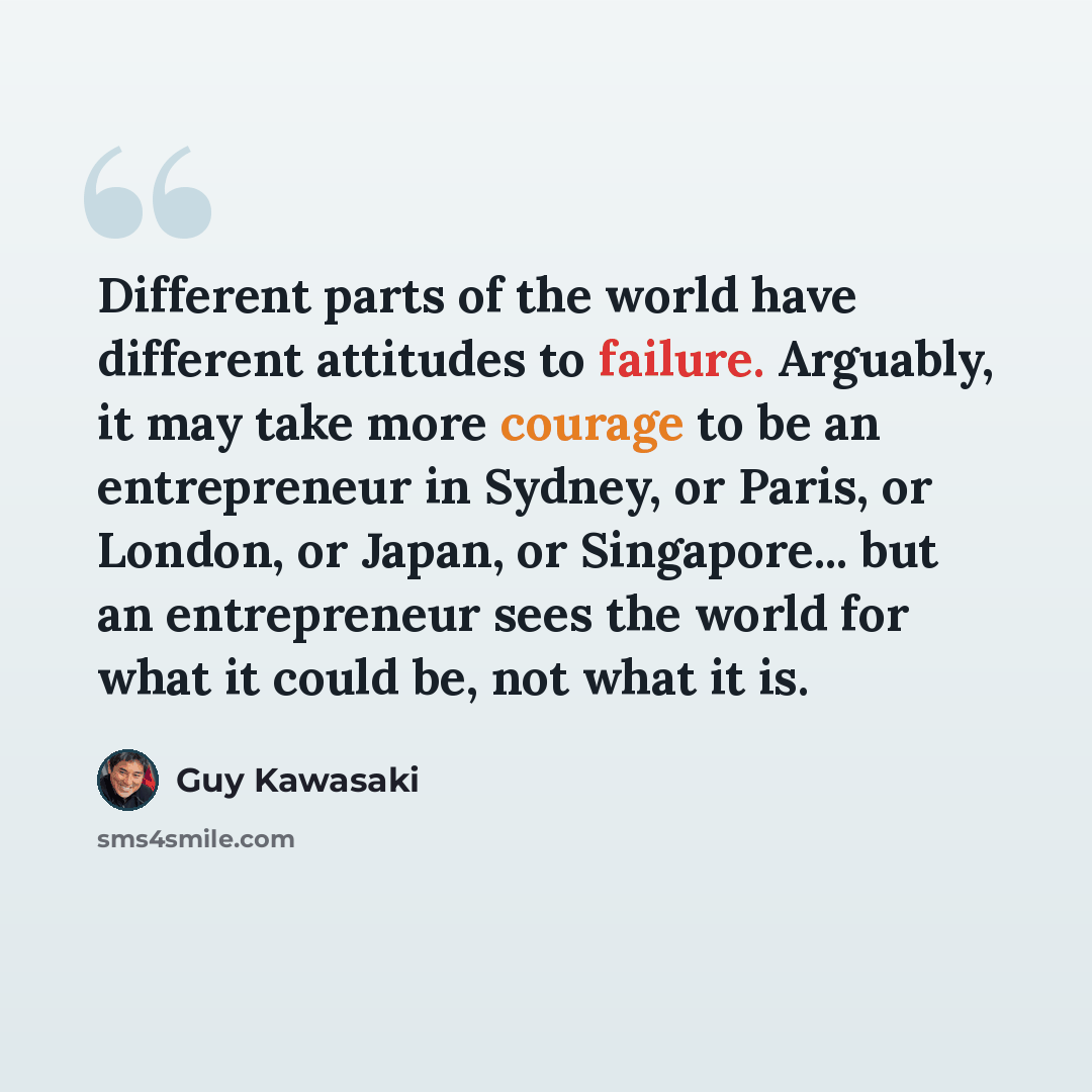 “Different parts of the world have different attitudes to failure. Arguably, it may take more courage to be an entrepreneur in Sydney, or Paris, or London, or Japan, or Singapore... but an entrepreneur sees the world for what it could be, not what it is.” quote by Guy Kawasaki