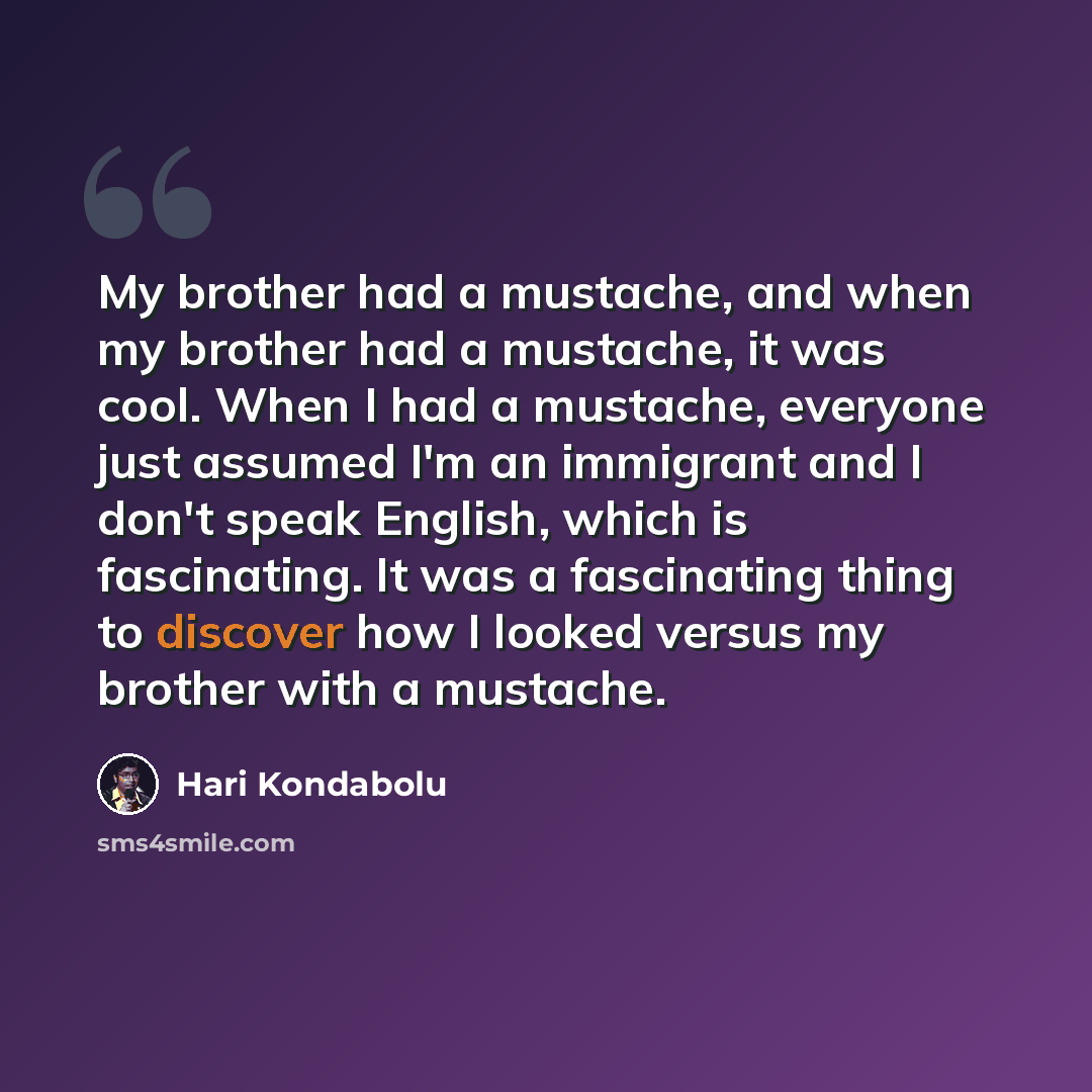 “My brother had a mustache, and when my brother had a mustache, it was cool. When I had a mustache, everyone just assumed I'm an immigrant and I don't speak English, which is fascinating. It was a fascinating thing to discover how I looked versus my brother with a mustache.” quote by Hari Kondabolu