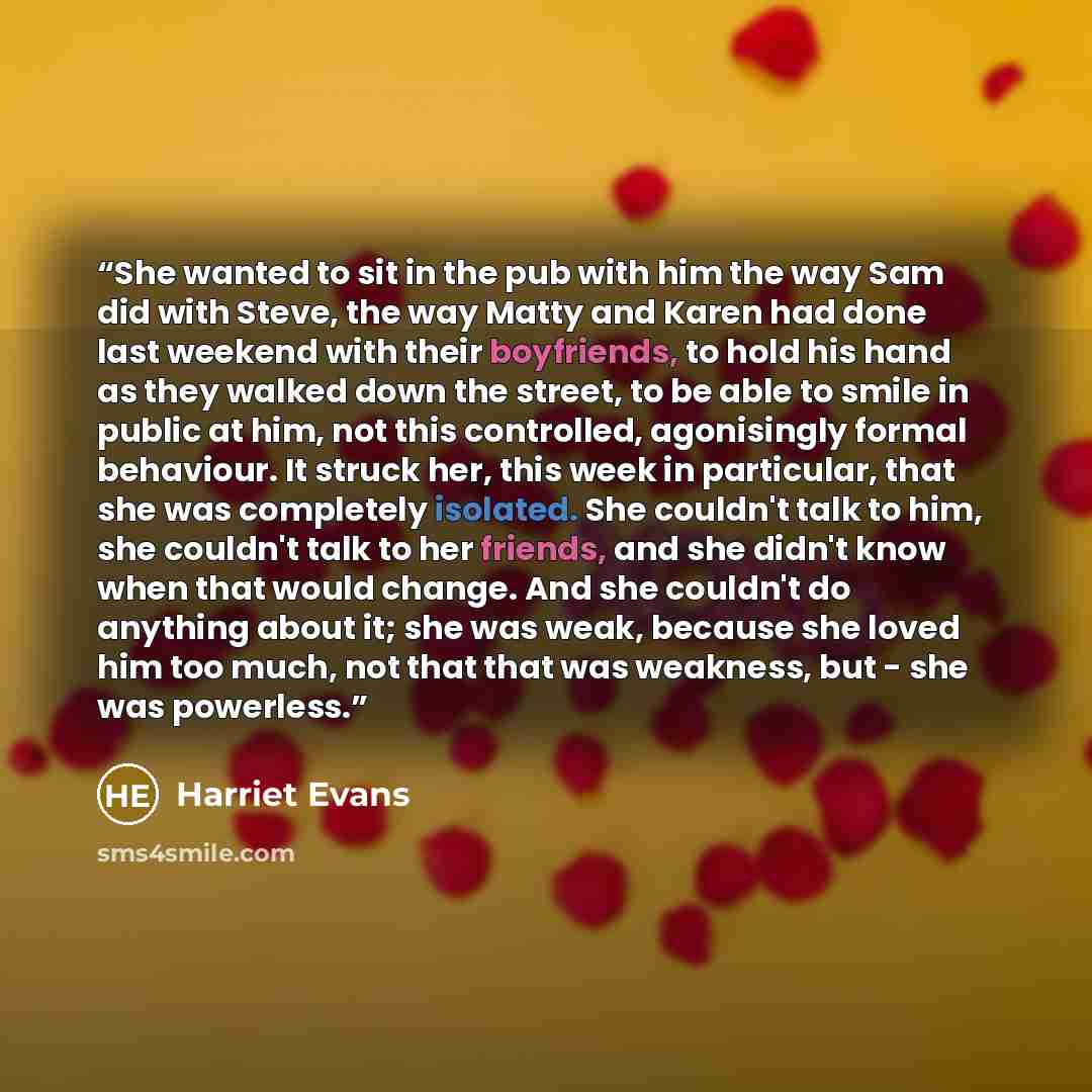 “She wanted to sit in the pub with him the way Sam did with Steve, the way Matty and Karen had done last weekend with their boyfriends, to hold his hand as they walked down the street, to be able to smile in public at him, not this controlled, agonisingly formal behaviour. It struck her, this week…” quote by Harriet Evans