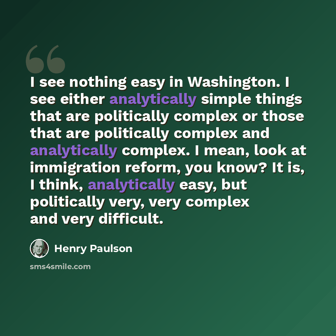 “I see nothing easy in Washington. I see either analytically simple things that are politically complex or those that are politically complex and analytically complex. I mean, look at immigration reform, you know? It is, I think, analytically easy, but politically very, very complex and very…” quote by Henry Paulson