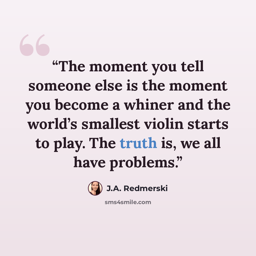 “The moment you tell someone else is the moment you become a whiner and the world’s smallest violin starts to play. The truth is, we all have problems.” quote by J.A. Redmerski