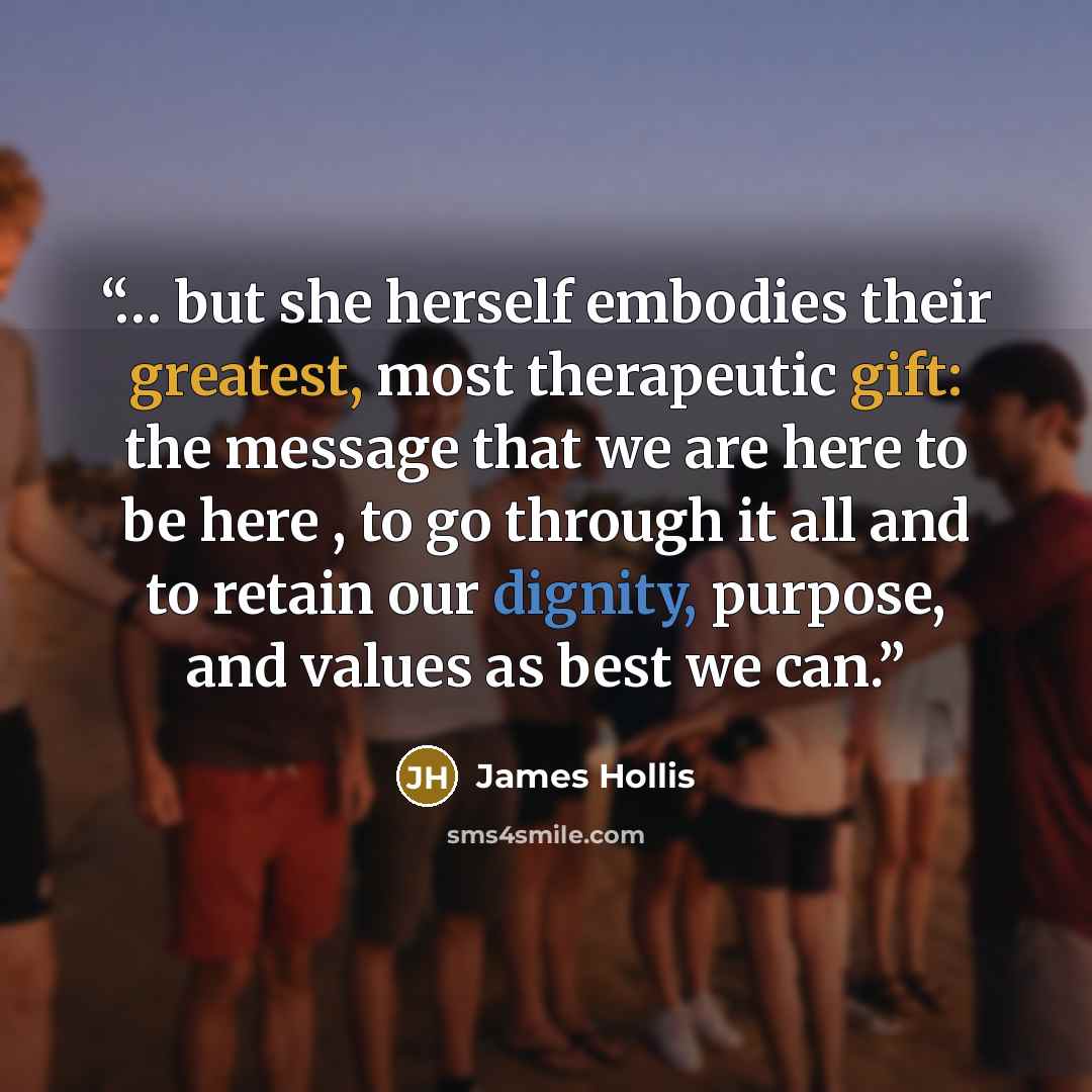 “… but she herself embodies their greatest, most therapeutic gift: the message that we are here to be here , to go through it all and to retain our dignity, purpose, and values as best we can.” quote by James Hollis