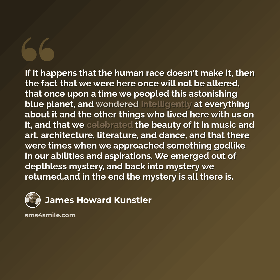 “If it happens that the human race doesn't make it, then the fact that we were here once will not be altered, that once upon a time we peopled this astonishing blue planet, and wondered intelligently at everything about it and the other things who lived here with us on it, and that we celebrated…” quote by James Howard Kunstler