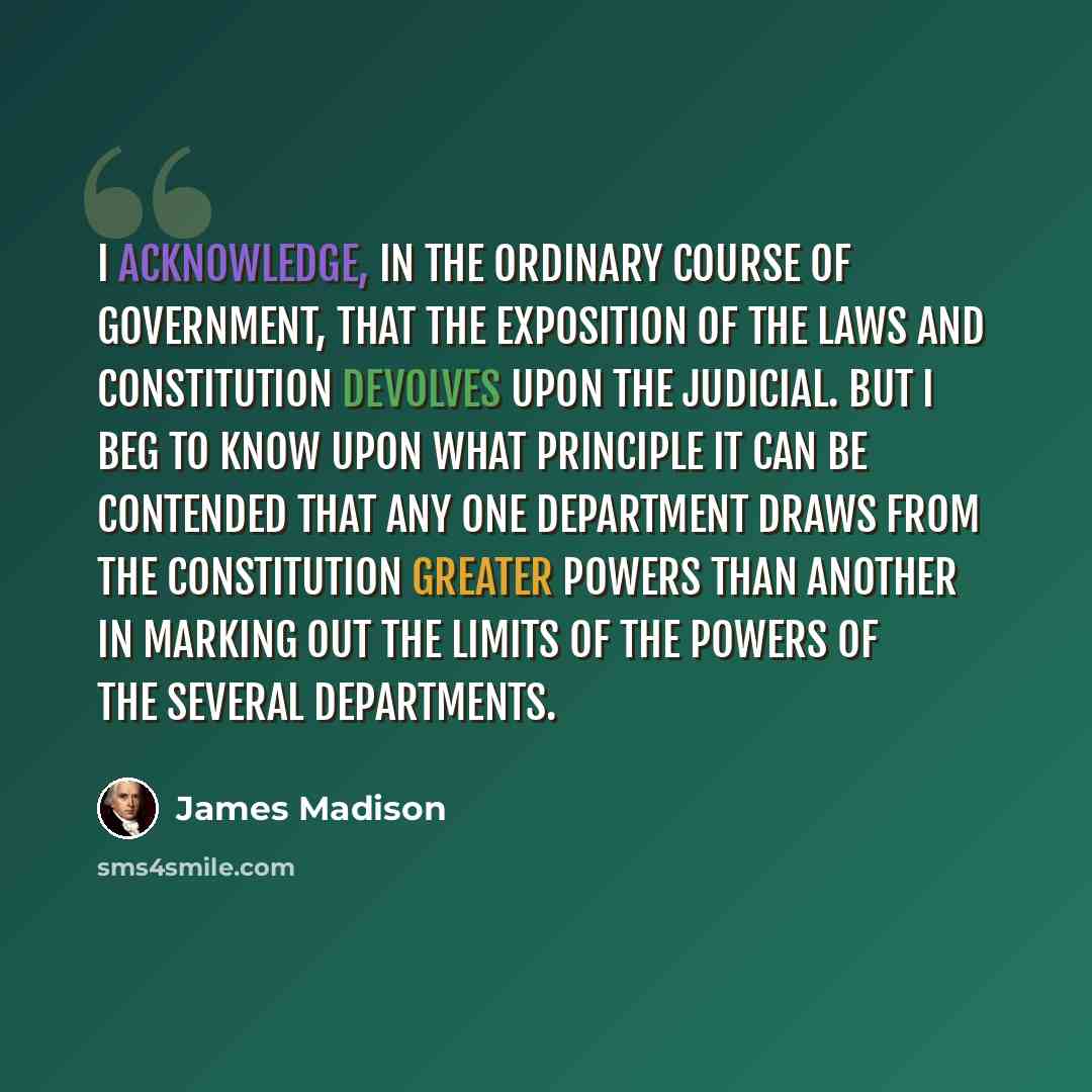 “I acknowledge, in the ordinary course of government, that the exposition of the laws and Constitution devolves upon the judicial. But I beg to know upon what principle it can be contended that any one department draws from the Constitution greater powers than another in marking out the limits of…” quote by James Madison