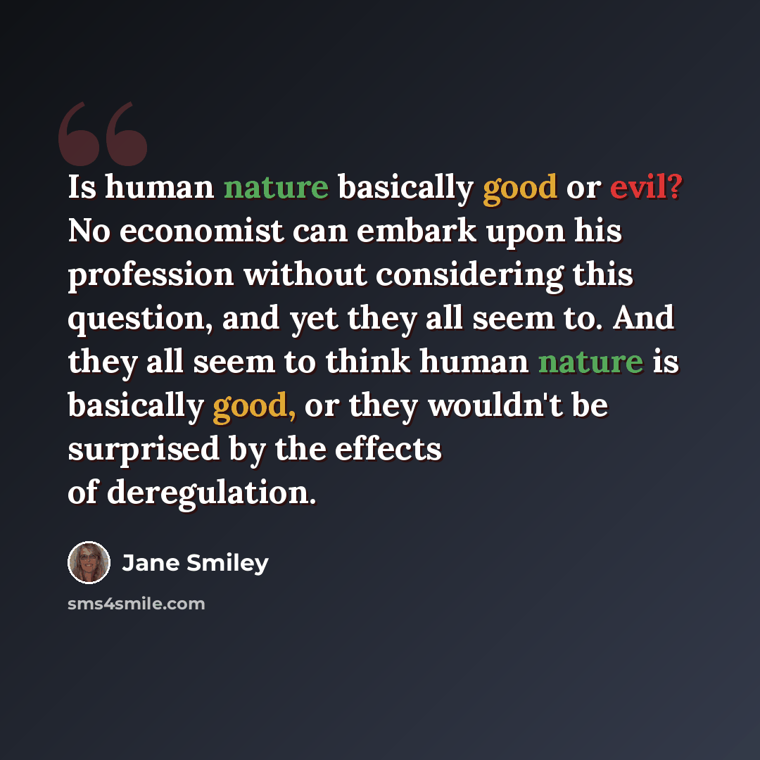 “Is human nature basically good or evil? No economist can embark upon his profession without considering this question, and yet they all seem to. And they all seem to think human nature is basically good, or they wouldn't be surprised by the effects of deregulation.” quote by Jane Smiley