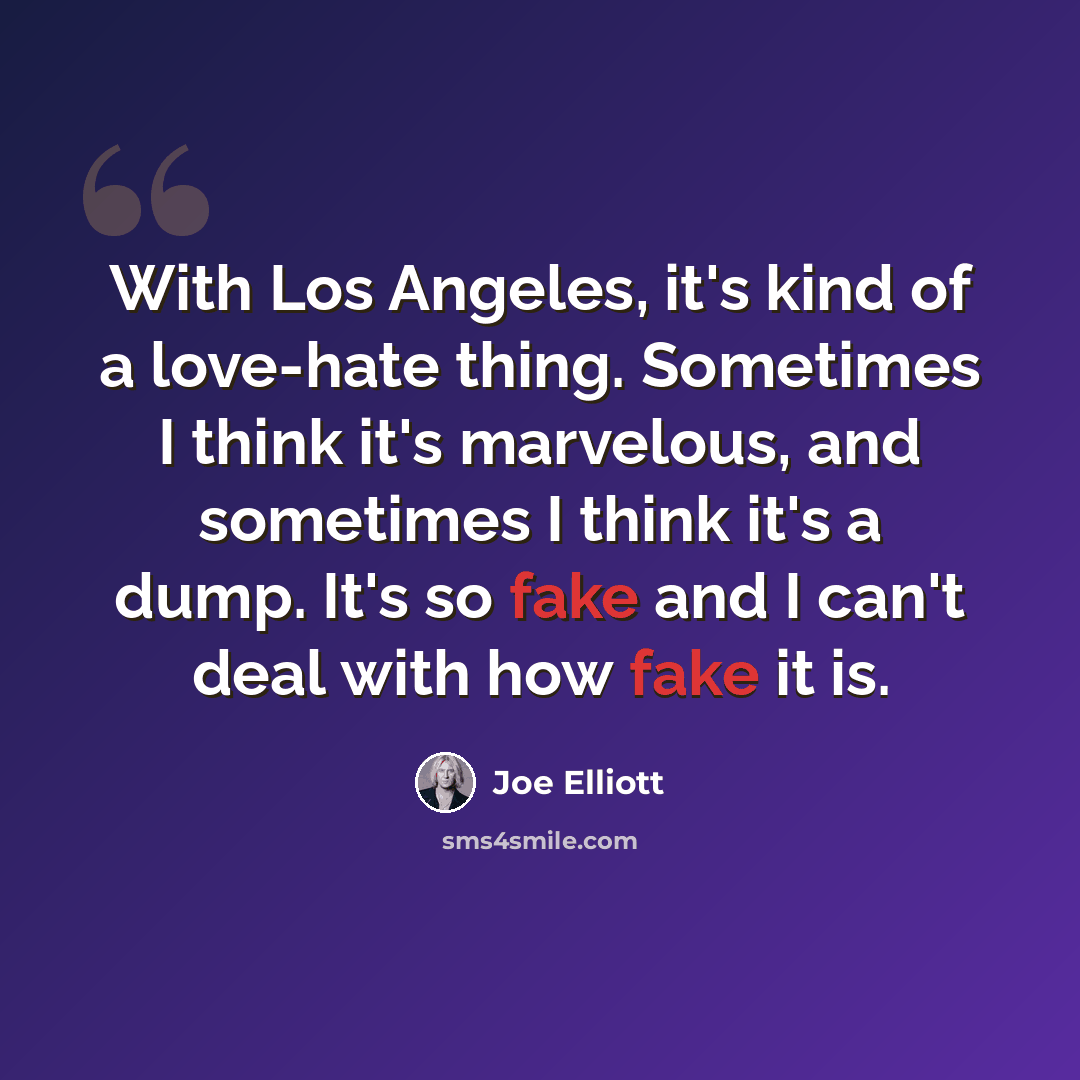 “With Los Angeles, it's kind of a love-hate thing. Sometimes I think it's marvelous, and sometimes I think it's a dump. It's so fake and I can't deal with how fake it is.” quote by Joe Elliott