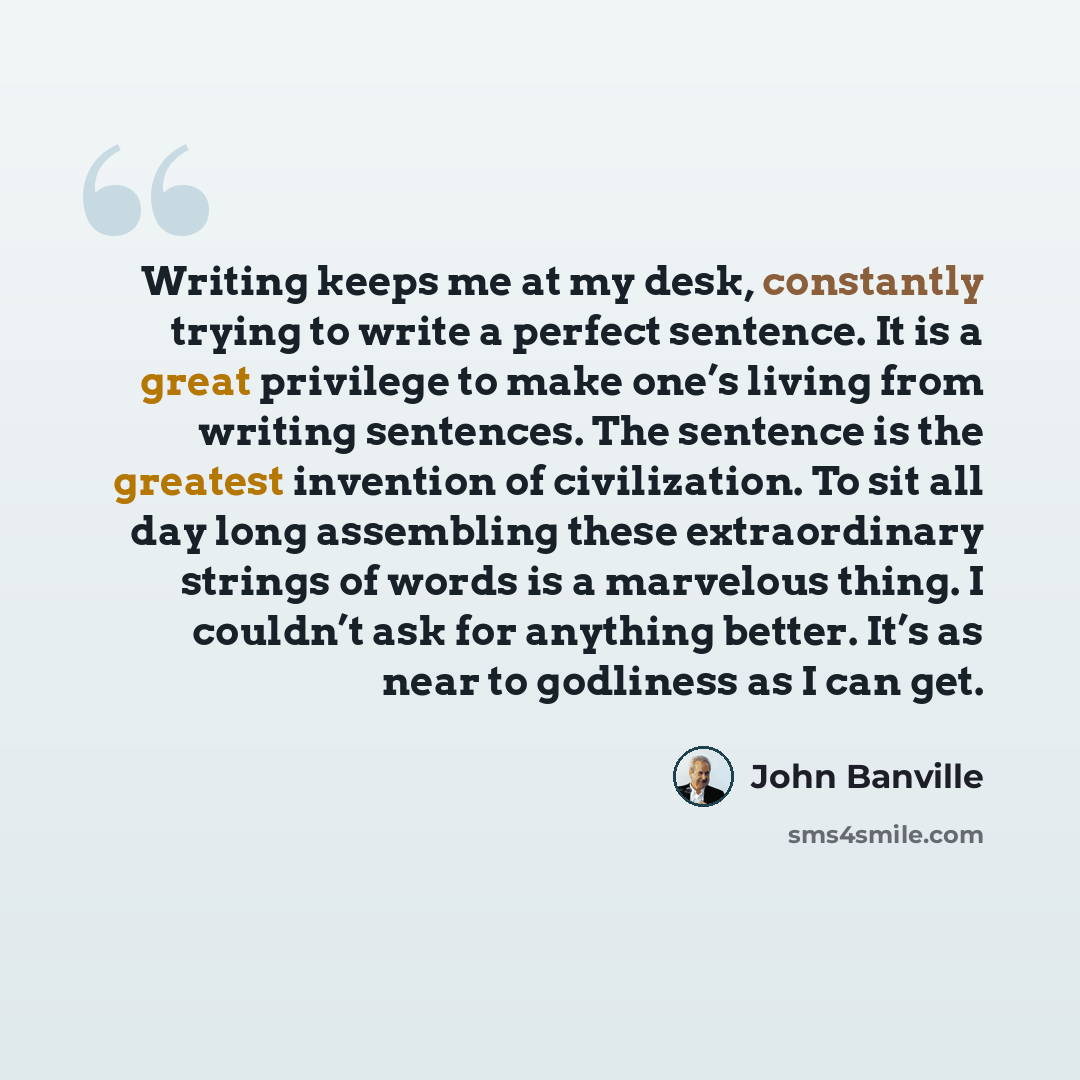 “Writing keeps me at my desk, constantly trying to write a perfect sentence. It is a great privilege to make one’s living from writing sentences. The sentence is the greatest invention of civilization. To sit all day long assembling these extraordinary strings of words is a marvelous thing. I…” quote by John Banville