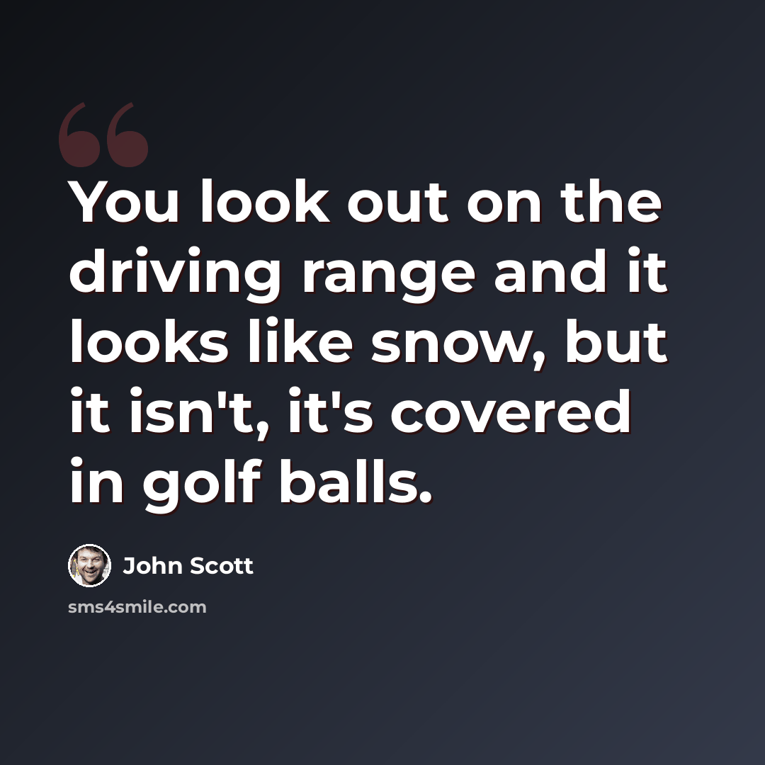 “You look out on the driving range and it looks like snow, but it isn't, it's covered in golf balls.” quote by John Scott