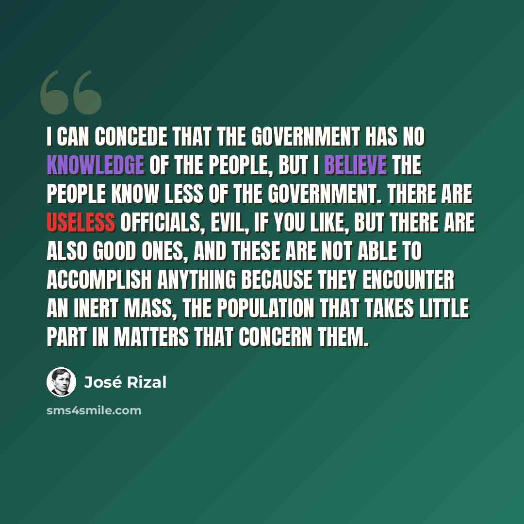 “I can concede that the government has no knowledge of the people, but I believe the people know less of the government. There are useless officials, evil, if you like, but there are also good ones, and these are not able to accomplish anything because they encounter an inert mass, the population…” quote by Jose Rizal