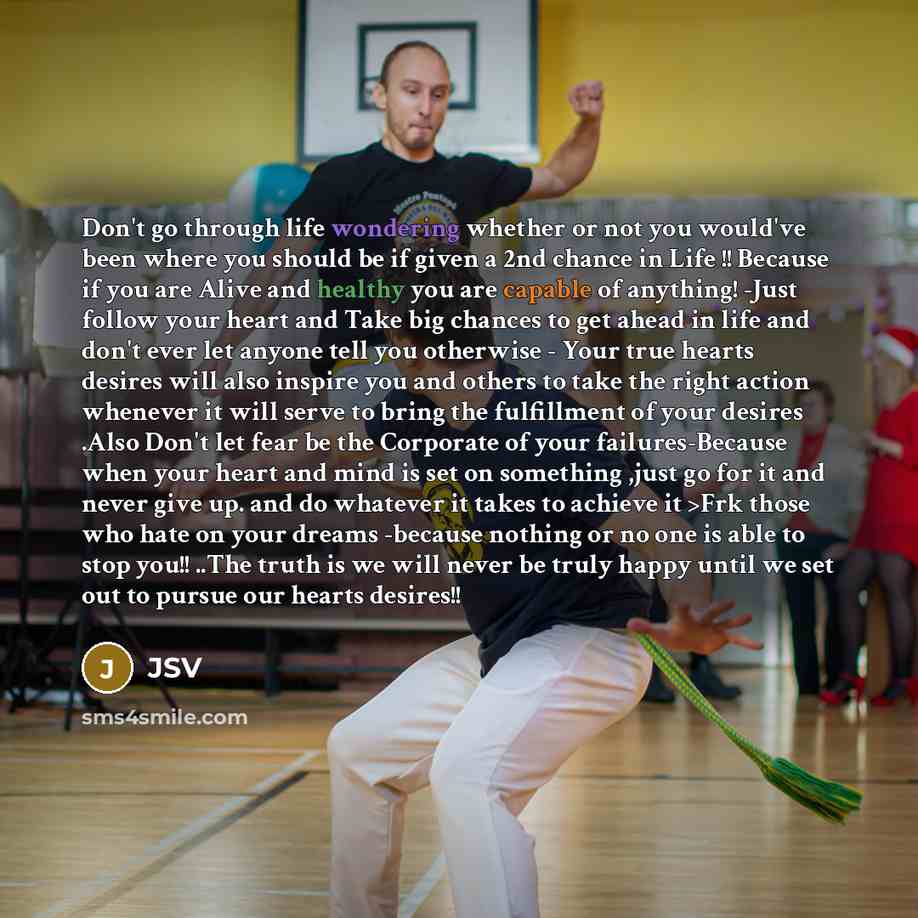 “Don't go through life wondering whether or not you would've been where you should be if given a 2nd chance in Life !! Because if you are Alive and healthy you are capable of anything! -Just follow your heart and Take big chances to get ahead in life and don't ever let anyone tell you otherwise…” quote by JSV