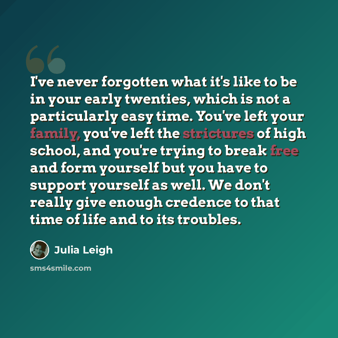 “I've never forgotten what it's like to be in your early twenties, which is not a particularly easy time. You've left your family, you've left the strictures of high school, and you're trying to break free and form yourself but you have to support yourself as well. We don't really give enough…” quote by Julia Leigh