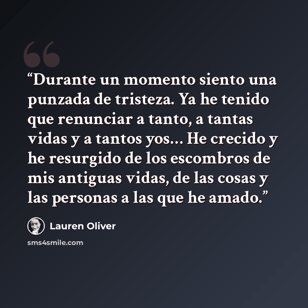 “Durante un momento siento una punzada de tristeza. Ya he tenido que renunciar a tanto, a tantas vidas y a tantos yos… He crecido y he resurgido de los escombros de mis antiguas vidas, de las cosas y las personas a las que he amado.” quote by Lauren Oliver
