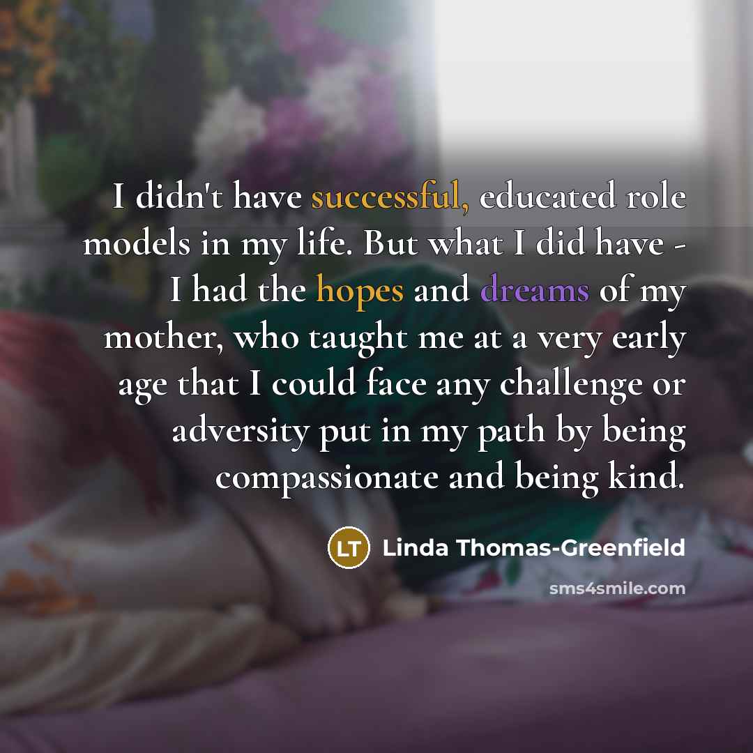 “I didn't have successful, educated role models in my life. But what I did have - I had the hopes and dreams of my mother, who taught me at a very early age that I could face any challenge or adversity put in my path by being compassionate and being kind.” quote by Linda Thomas-Greenfield