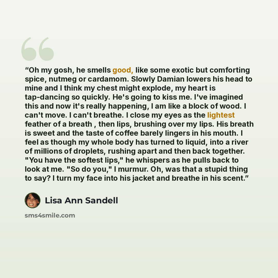 “Oh my gosh, he smells good, like some exotic but comforting spice, nutmeg or cardamom. Slowly Damian lowers his head to mine and I think my chest might explode, my heart is tap-dancing so quickly. He's going to kiss me. I've imagined this and now it's really happening, I am like a block of wood. I…” quote by Lisa Ann Sandell