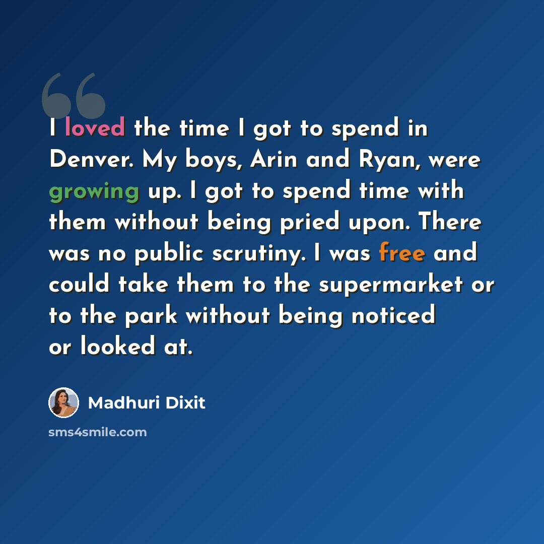 “I loved the time I got to spend in Denver. My boys, Arin and Ryan, were growing up. I got to spend time with them without being pried upon. There was no public scrutiny. I was free and could take them to the supermarket or to the park without being noticed or looked at.” quote by Madhuri Dixit