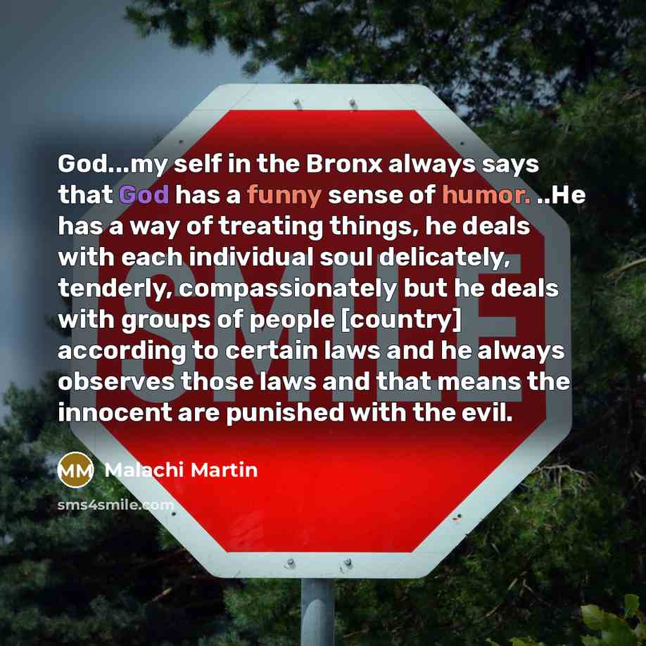 “God...my self in the Bronx always says that God has a funny sense of humor. ..He has a way of treating things, he deals with each individual soul delicately, tenderly, compassionately but he deals with groups of people [country] according to certain laws and he always observes those laws and that…” quote by Malachi Martin