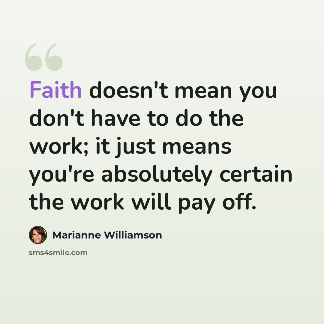 “Faith doesn't mean you don't have to do the work; it just means you're absolutely certain the work will pay off.” quote by Marianne Williamson