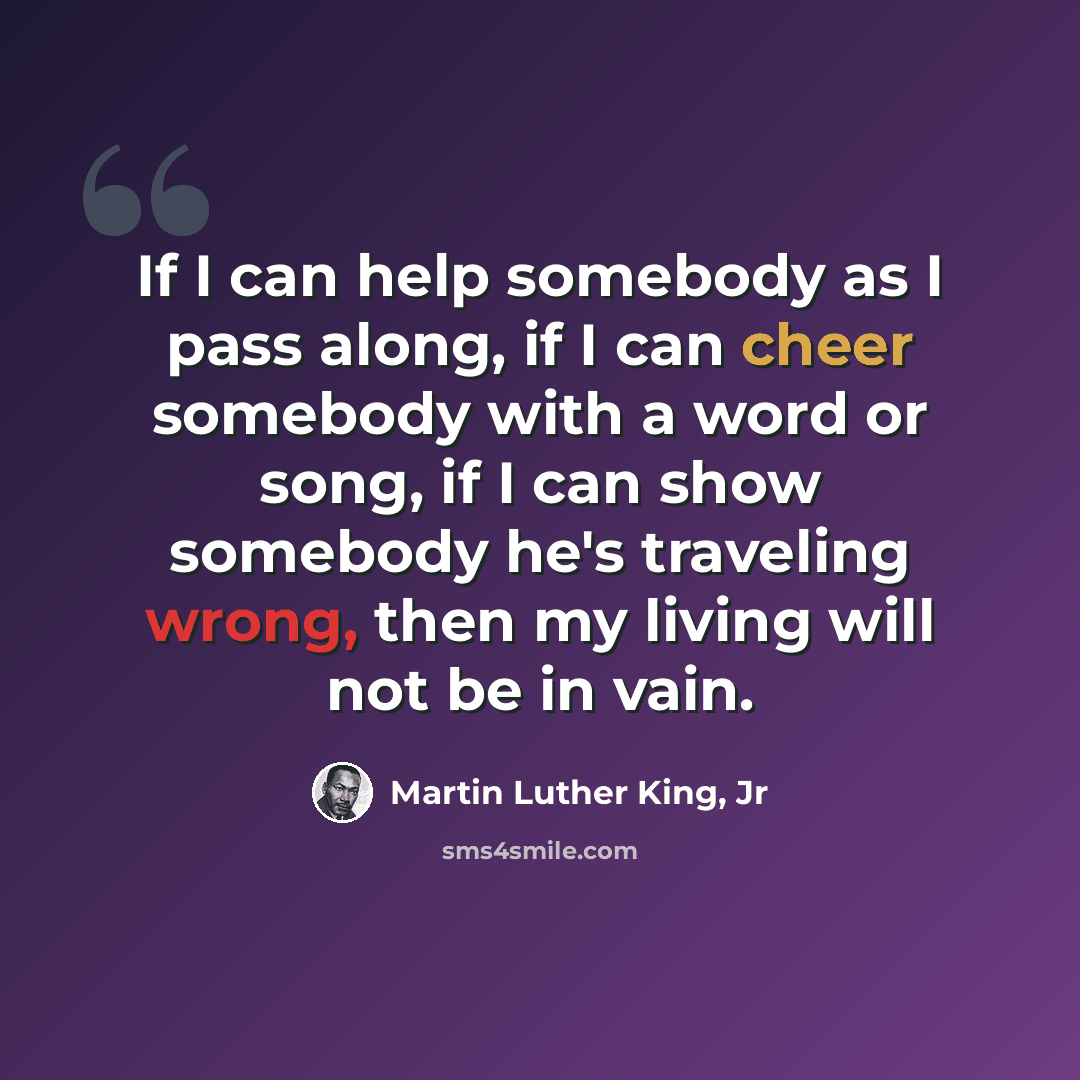 “If I can help somebody as I pass along, if I can cheer somebody with a word or song, if I can show somebody he's traveling wrong, then my living will not be in vain.” quote by Martin Luther King, Jr