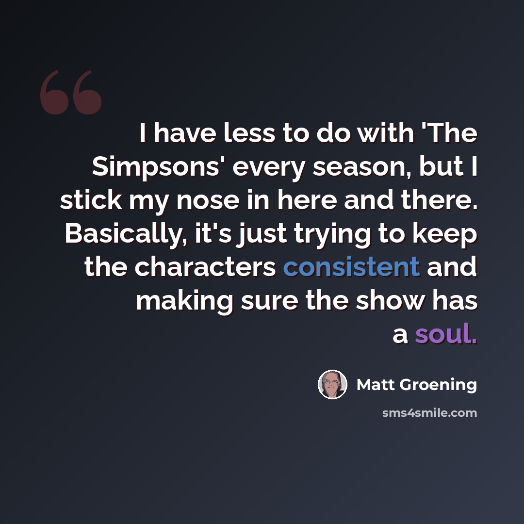 “I have less to do with 'The Simpsons' every season, but I stick my nose in here and there. Basically, it's just trying to keep the characters consistent and making sure the show has a soul.” quote by Matt Groening