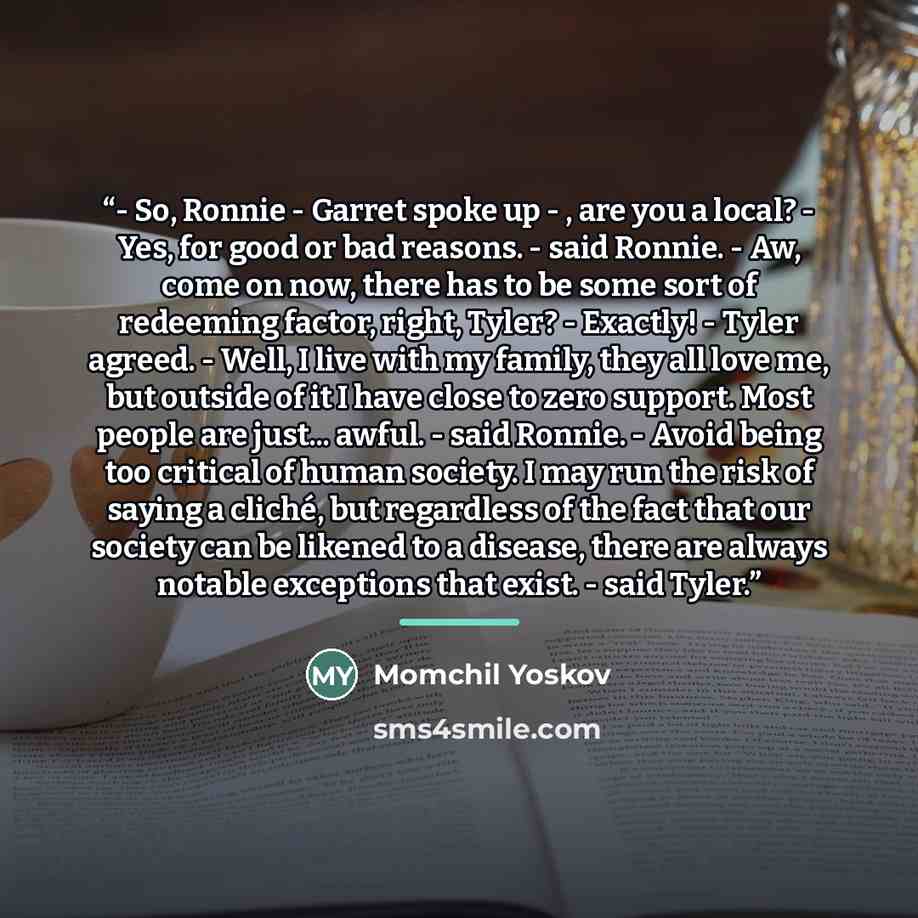 “- So, Ronnie - Garret spoke up - , are you a local? - Yes, for good or bad reasons. - said Ronnie. - Aw, come on now, there has to be some sort of redeeming factor, right, Tyler? - Exactly! - Tyler agreed. - Well, I live with my family, they all love me, but outside of it I have close to zero…” quote by Momchil Yoskov