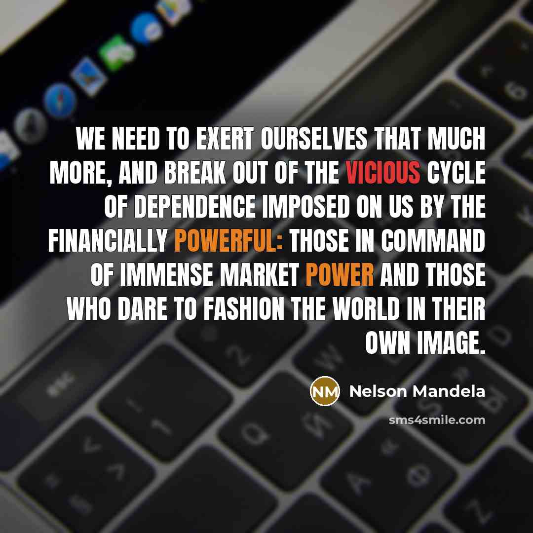 “We need to exert ourselves that much more, and break out of the vicious cycle of dependence imposed on us by the financially powerful: those in command of immense market power and those who dare to fashion the world in their own image.” quote by Nelson Mandela