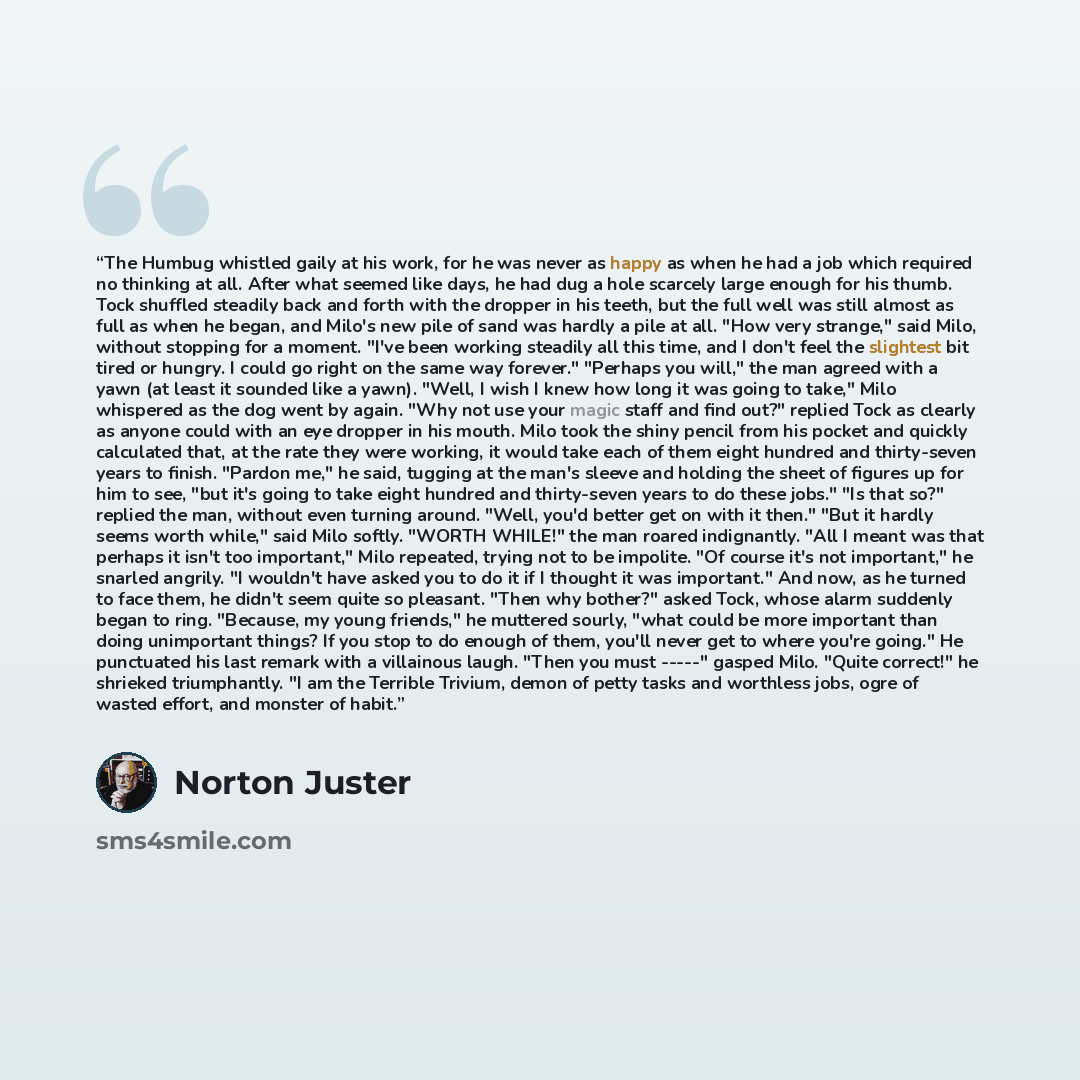 “The Humbug whistled gaily at his work, for he was never as happy as when he had a job which required no thinking at all. After what seemed like days, he had dug a hole scarcely large enough for his thumb. Tock shuffled steadily back and forth with the dropper in his teeth, but the full well was…” quote by Norton Juster