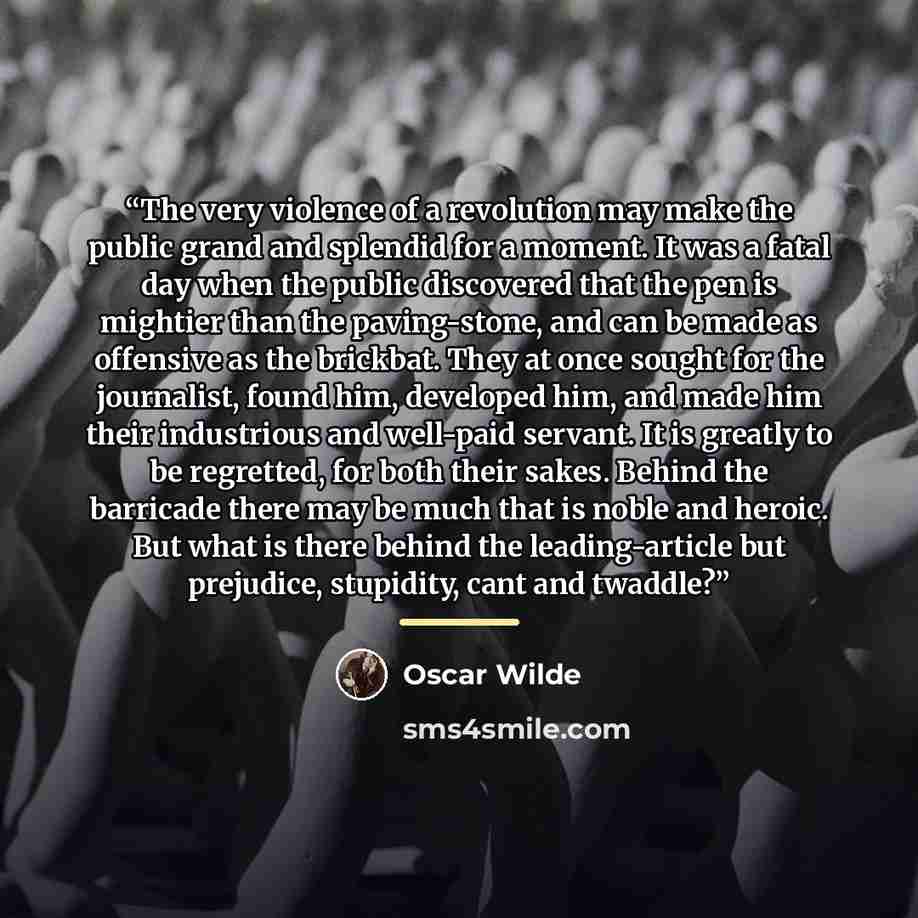 “The very violence of a revolution may make the public grand and splendid for a moment. It was a fatal day when the public discovered that the pen is mightier than the paving-stone, and can be made as offensive as the brickbat. They at once sought for the journalist, found him, developed him, and…” quote by Oscar Wilde