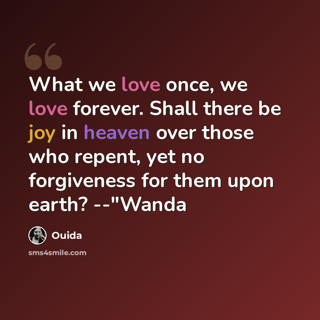 “What we love once, we love forever. Shall there be joy in heaven over those who repent, yet no forgiveness for them upon earth? --"Wanda” quote by Ouida