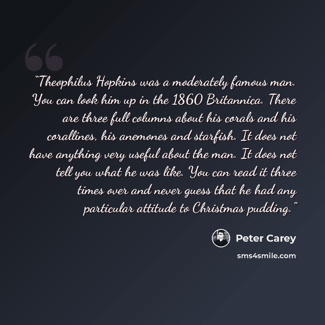 “Theophilus Hopkins was a moderately famous man. You can look him up in the 1860 Britannica. There are three full columns about his corals and his corallines, his anemones and starfish. It does not have anything very useful about the man. It does not tell you what he was like. You can read it three…” quote by Peter Carey