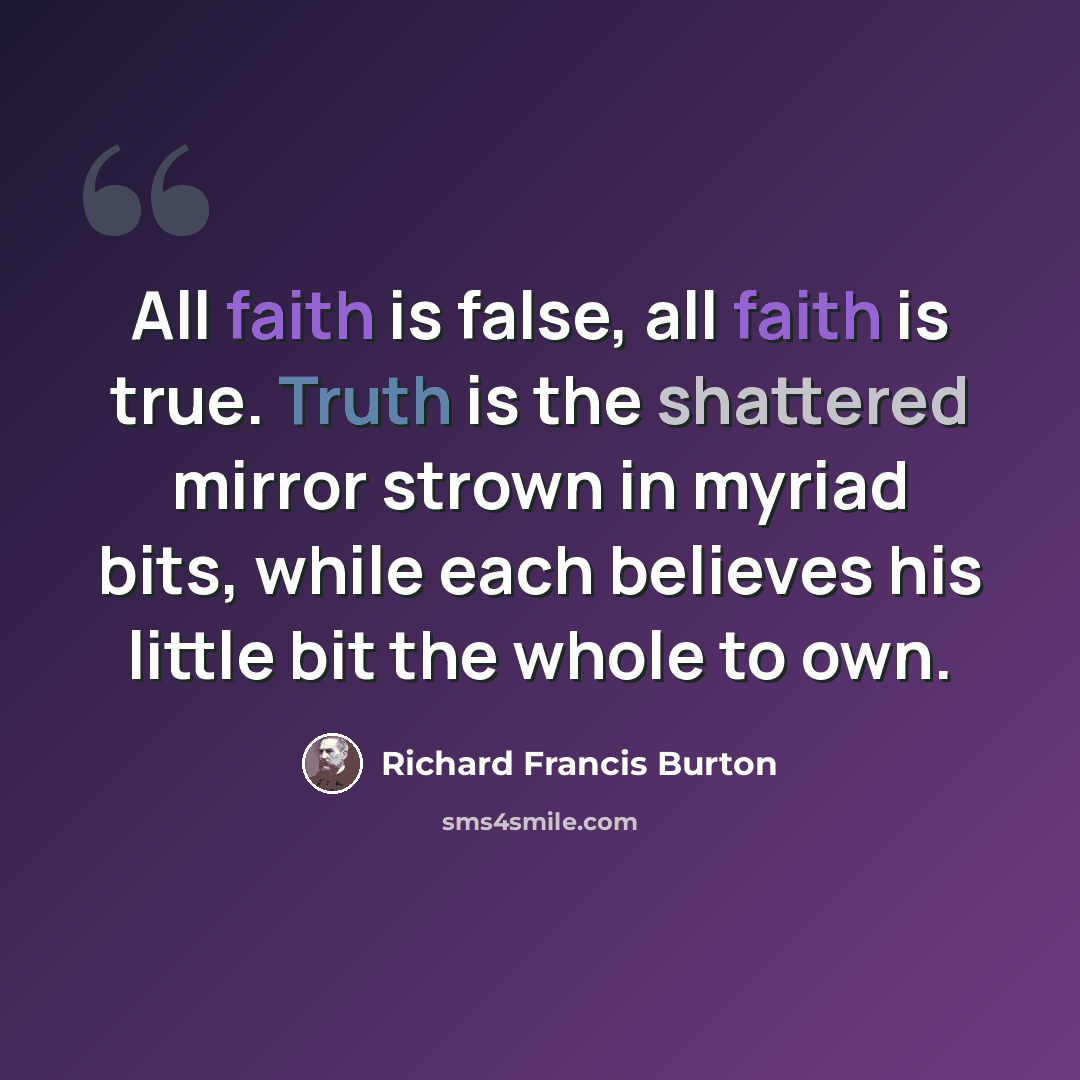 “All faith is false, all faith is true. Truth is the shattered mirror strown in myriad bits, while each believes his little bit the whole to own.” quote by Richard Francis Burton