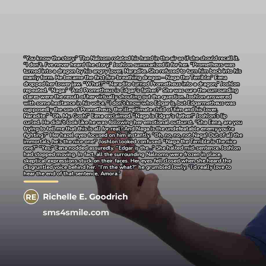 “You know the story.” The Nalnom rotated his hand in the air as if she should recall it. “I don’t. I’ve never heard the story.” Joshlon summarized it for her. “Prometheus was turned into a dragon by his angry lover, Naradite. She refused to turn him back into his manly form. He became the first…” quote by Richelle E. Goodrich
