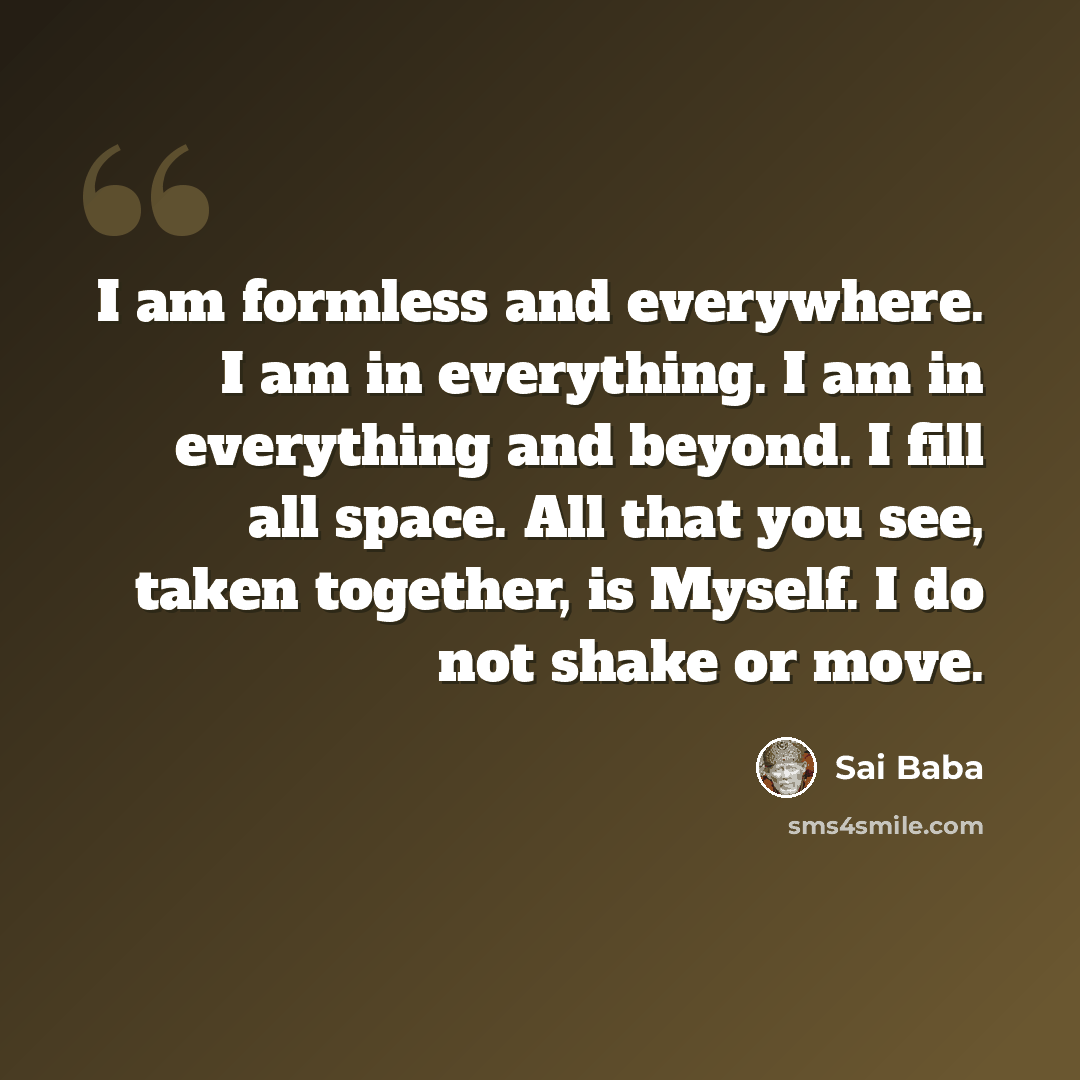 “I am formless and everywhere. I am in everything. I am in everything and beyond. I fill all space. All that you see, taken together, is Myself. I do not shake or move.” quote by Sai Baba