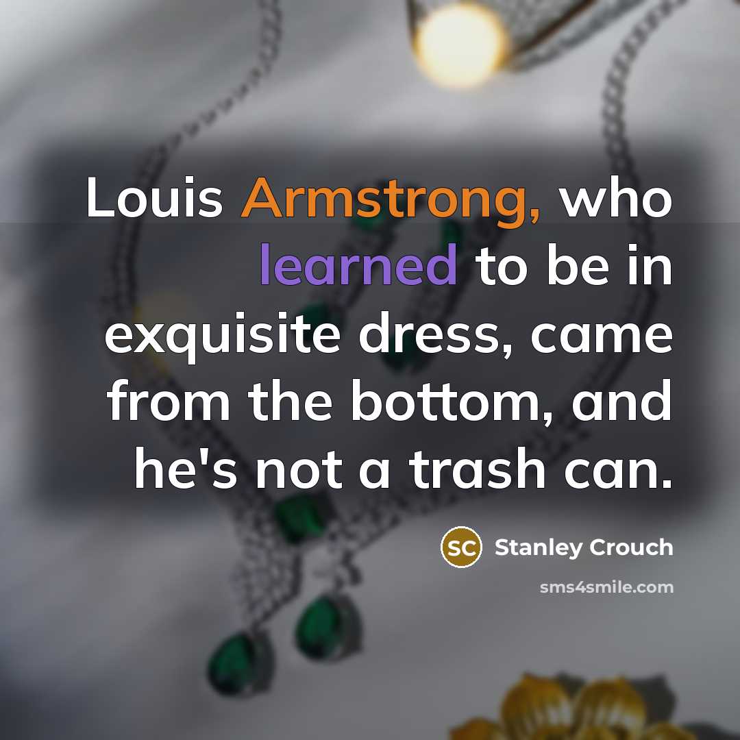 “Louis Armstrong, who learned to be in exquisite dress, came from the bottom, and he's not a trash can.” quote by Stanley Crouch