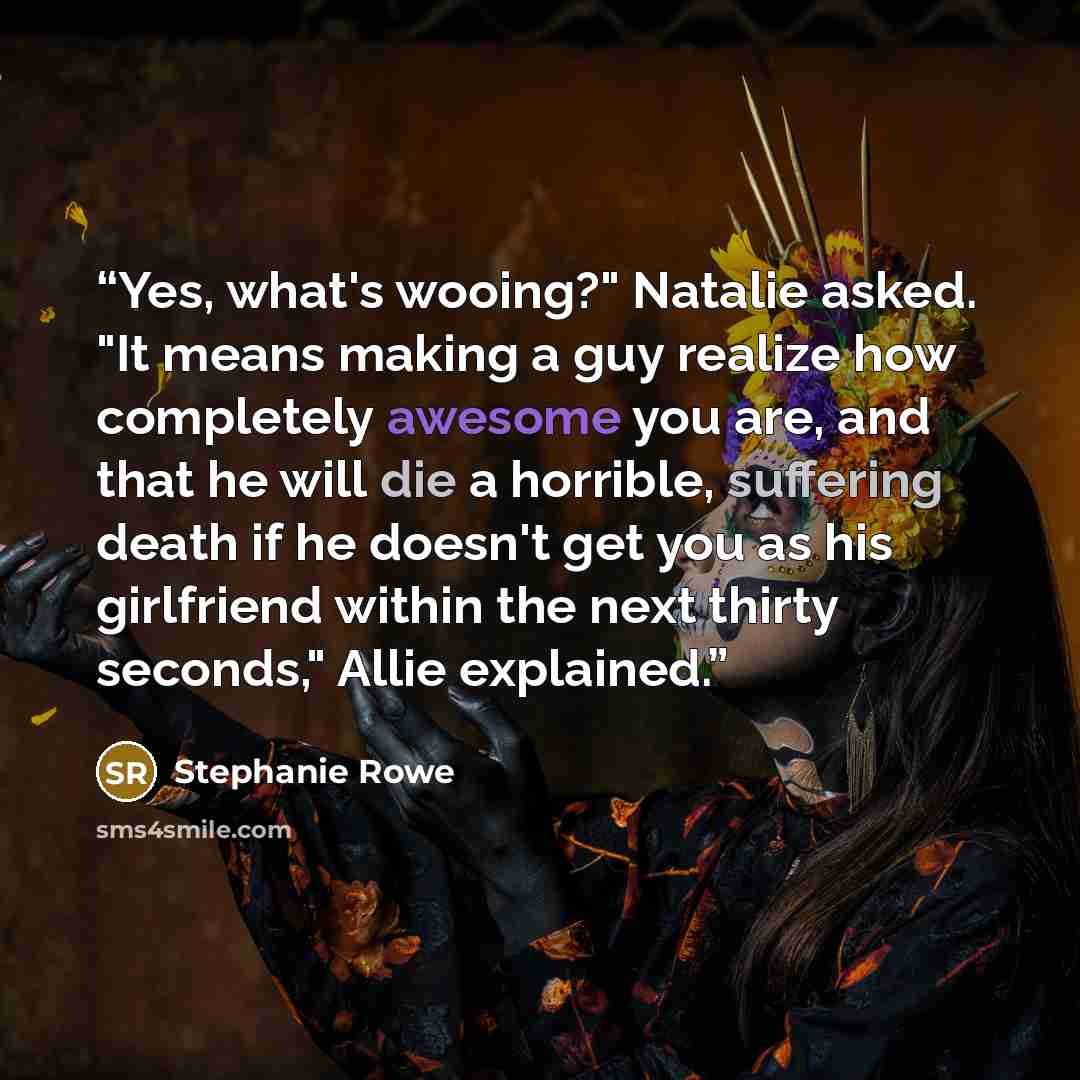 “Yes, what's wooing?" Natalie asked. "It means making a guy realize how completely awesome you are, and that he will die a horrible, suffering death if he doesn't get you as his girlfriend within the next thirty seconds," Allie explained.” quote by Stephanie Rowe
