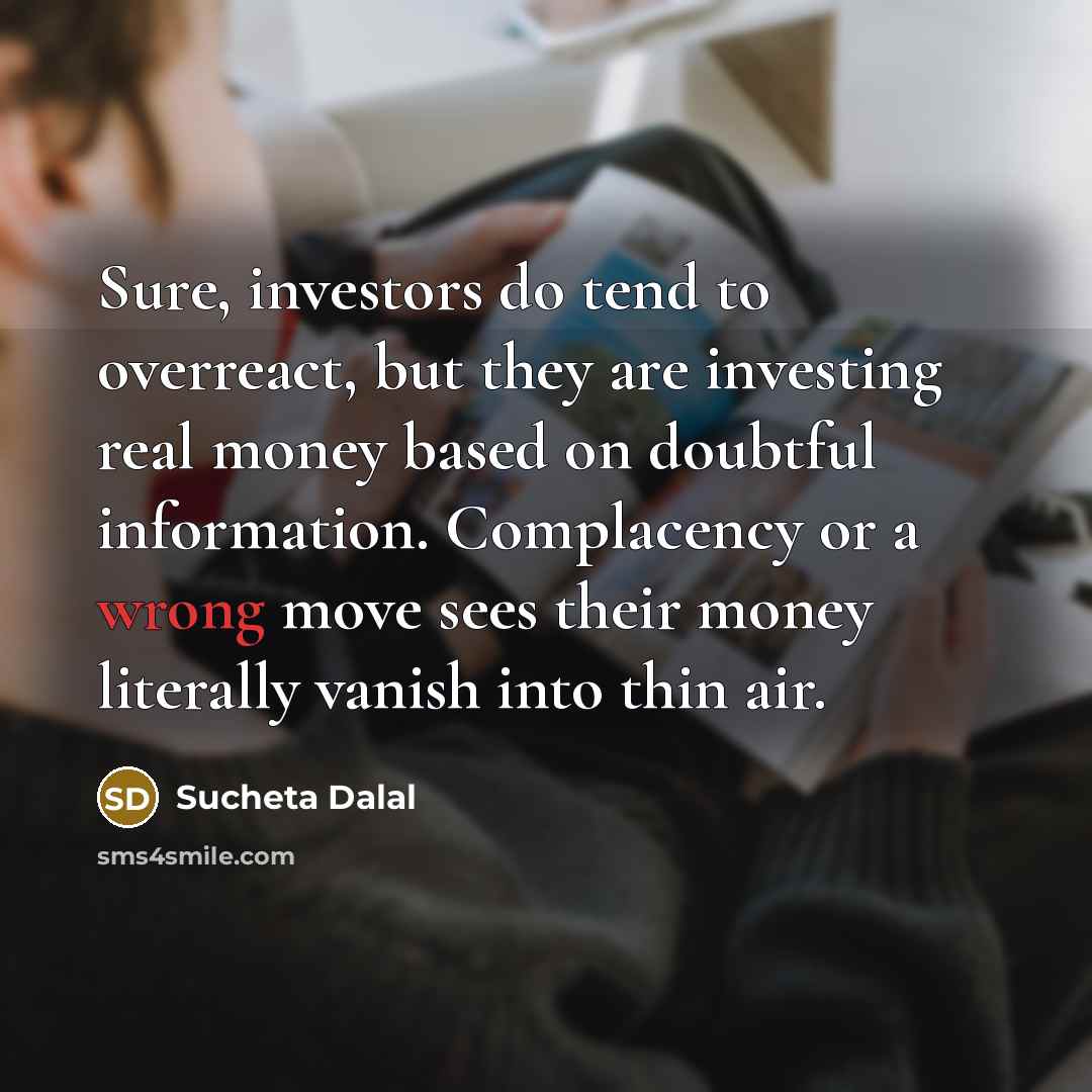 “Sure, investors do tend to overreact, but they are investing real money based on doubtful information. Complacency or a wrong move sees their money literally vanish into thin air.” quote by Sucheta Dalal