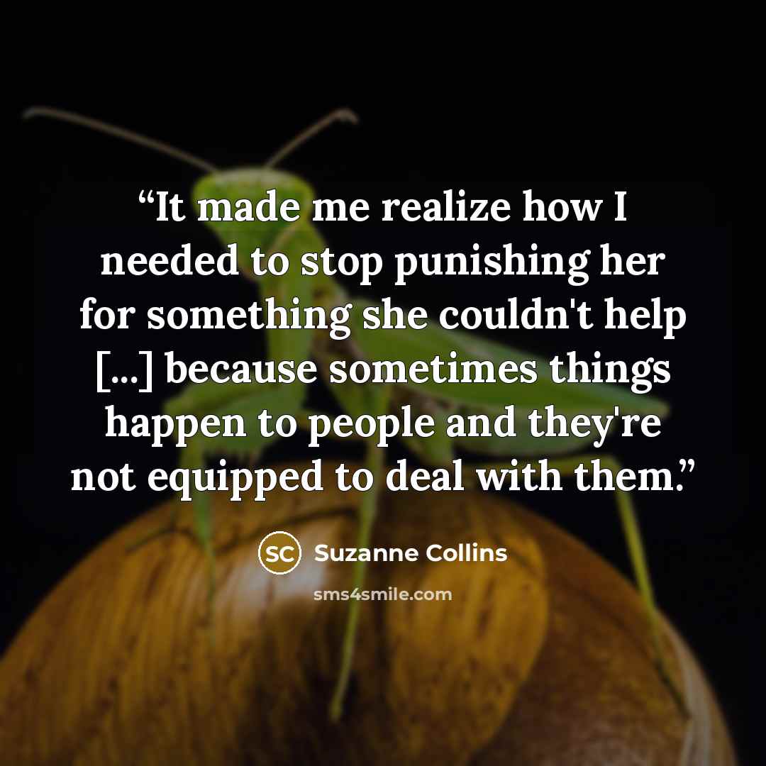 “It made me realize how I needed to stop punishing her for something she couldn't help [...] because sometimes things happen to people and they're not equipped to deal with them.” quote by Suzanne Collins