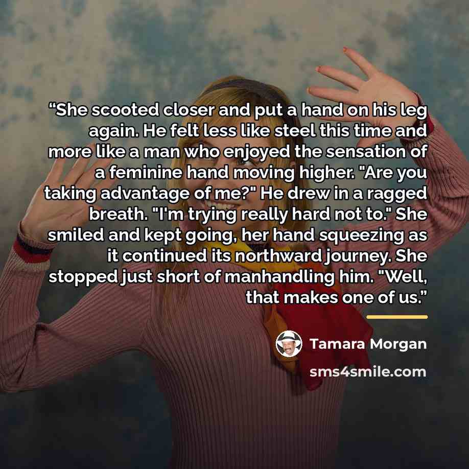 “She scooted closer and put a hand on his leg again. He felt less like steel this time and more like a man who enjoyed the sensation of a feminine hand moving higher. "Are you taking advantage of me?" He drew in a ragged breath. "I'm trying really hard not to." She smiled and kept going, her hand…” quote by Tamara Morgan