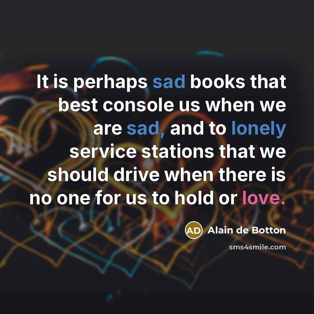 “It is perhaps sad books that best console us when we are sad, and to lonely service stations that we should drive when there is no one for us to hold or love.” quote by Alain de Botton