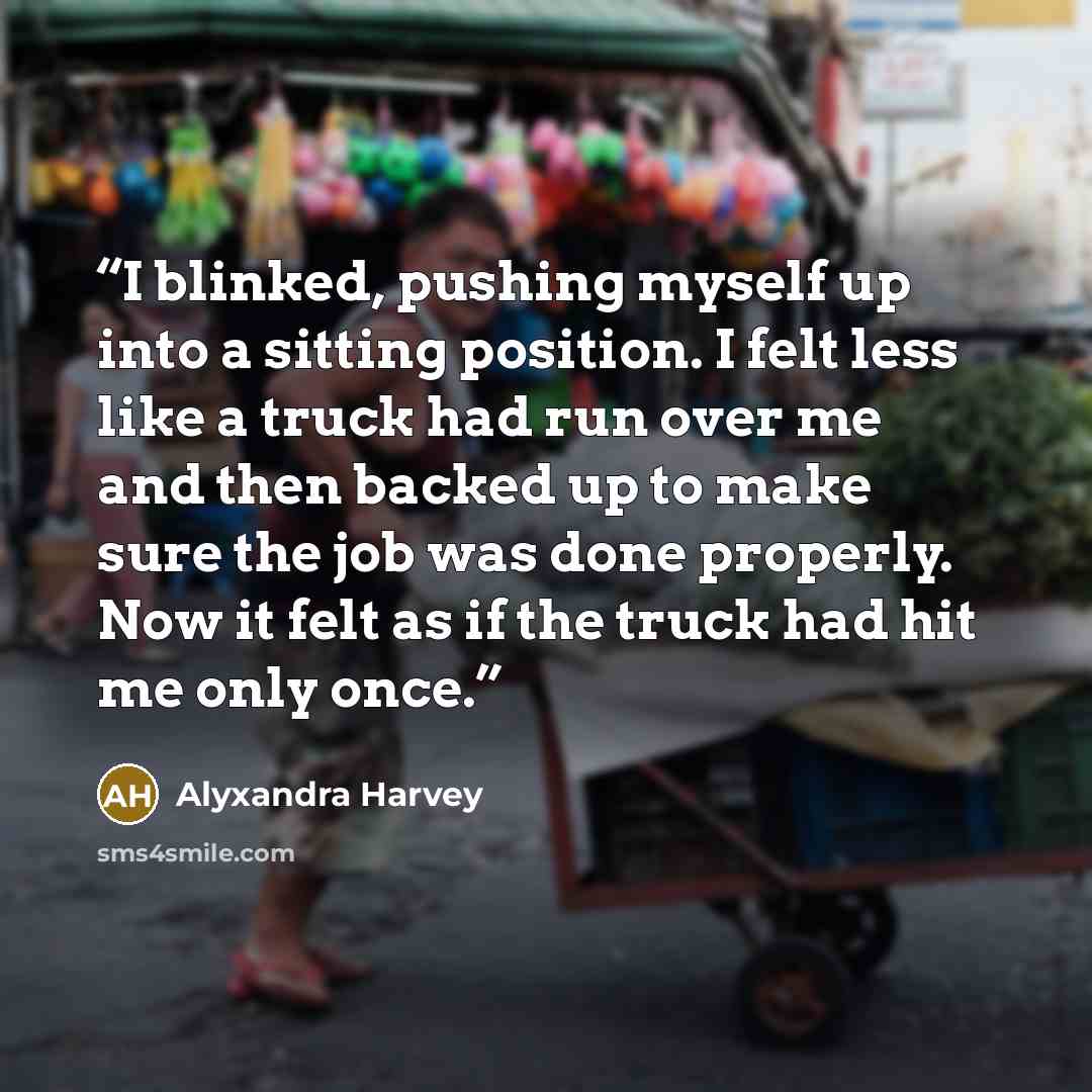 “I blinked, pushing myself up into a sitting position. I felt less like a truck had run over me and then backed up to make sure the job was done properly. Now it felt as if the truck had hit me only once.” quote by Alyxandra Harvey