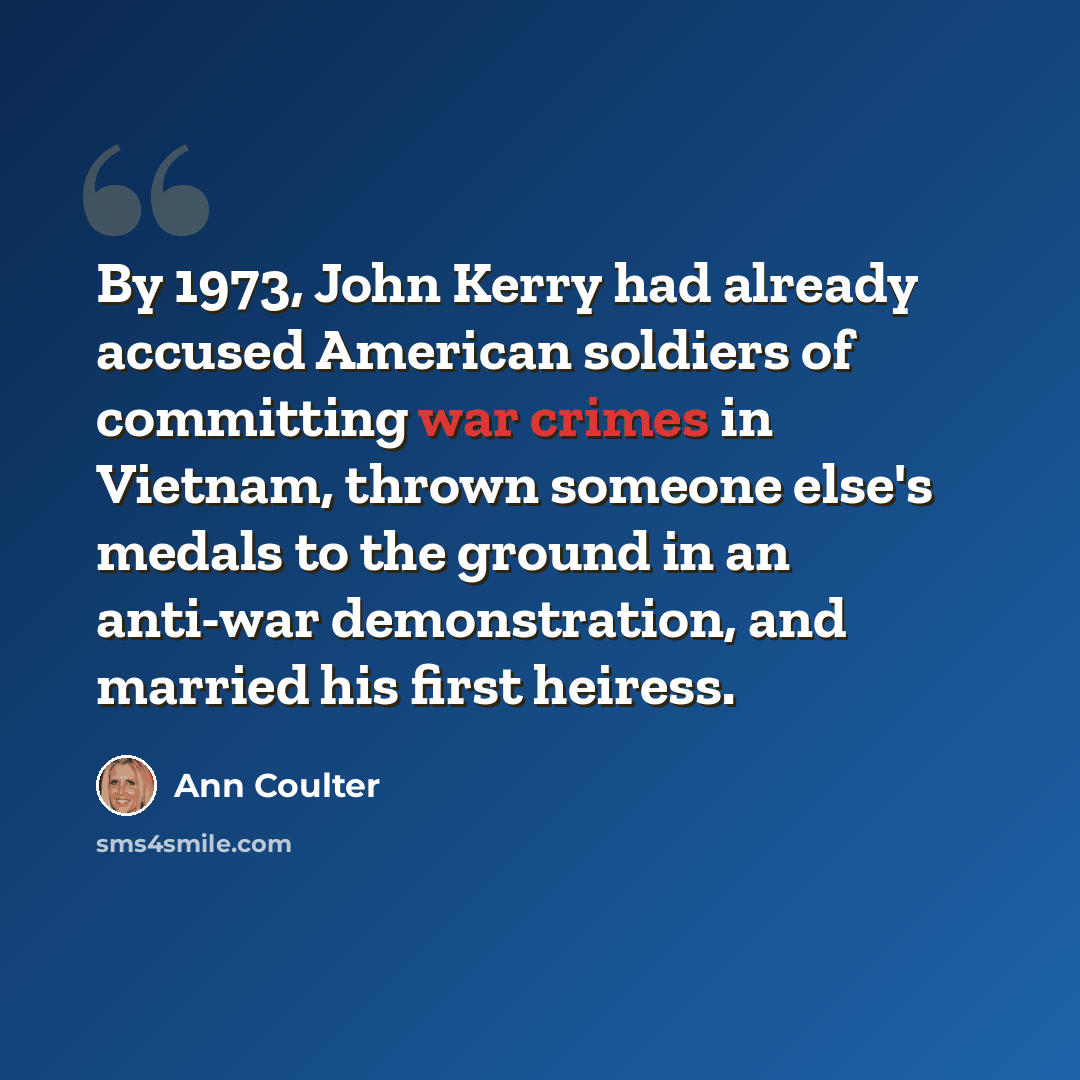 “By 1973, John Kerry had already accused American soldiers of committing war crimes in Vietnam, thrown someone else's medals to the ground in an anti-war demonstration, and married his first heiress.” quote by Ann Coulter