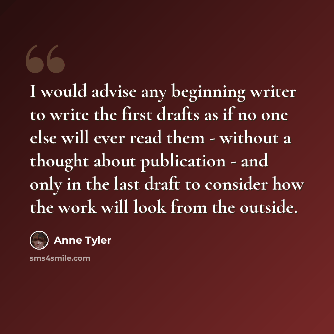 “I would advise any beginning writer to write the first drafts as if no one else will ever read them - without a thought about publication - and only in the last draft to consider how the work will look from the outside.” quote by Anne Tyler