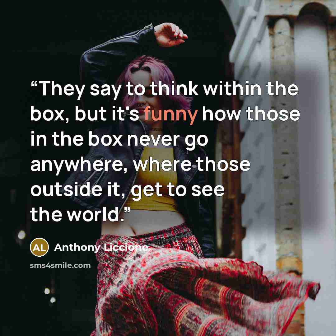 “They say to think within the box, but it's funny how those in the box never go anywhere, where those outside it, get to see the world.” quote by Anthony Liccione