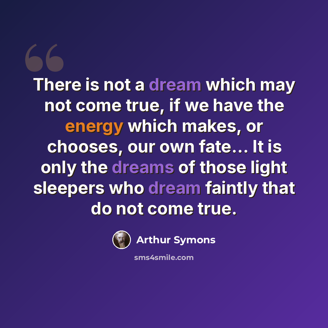 “There is not a dream which may not come true, if we have the energy which makes, or chooses, our own fate… It is only the dreams of those light sleepers who dream faintly that do not come true.” quote by Arthur Symons