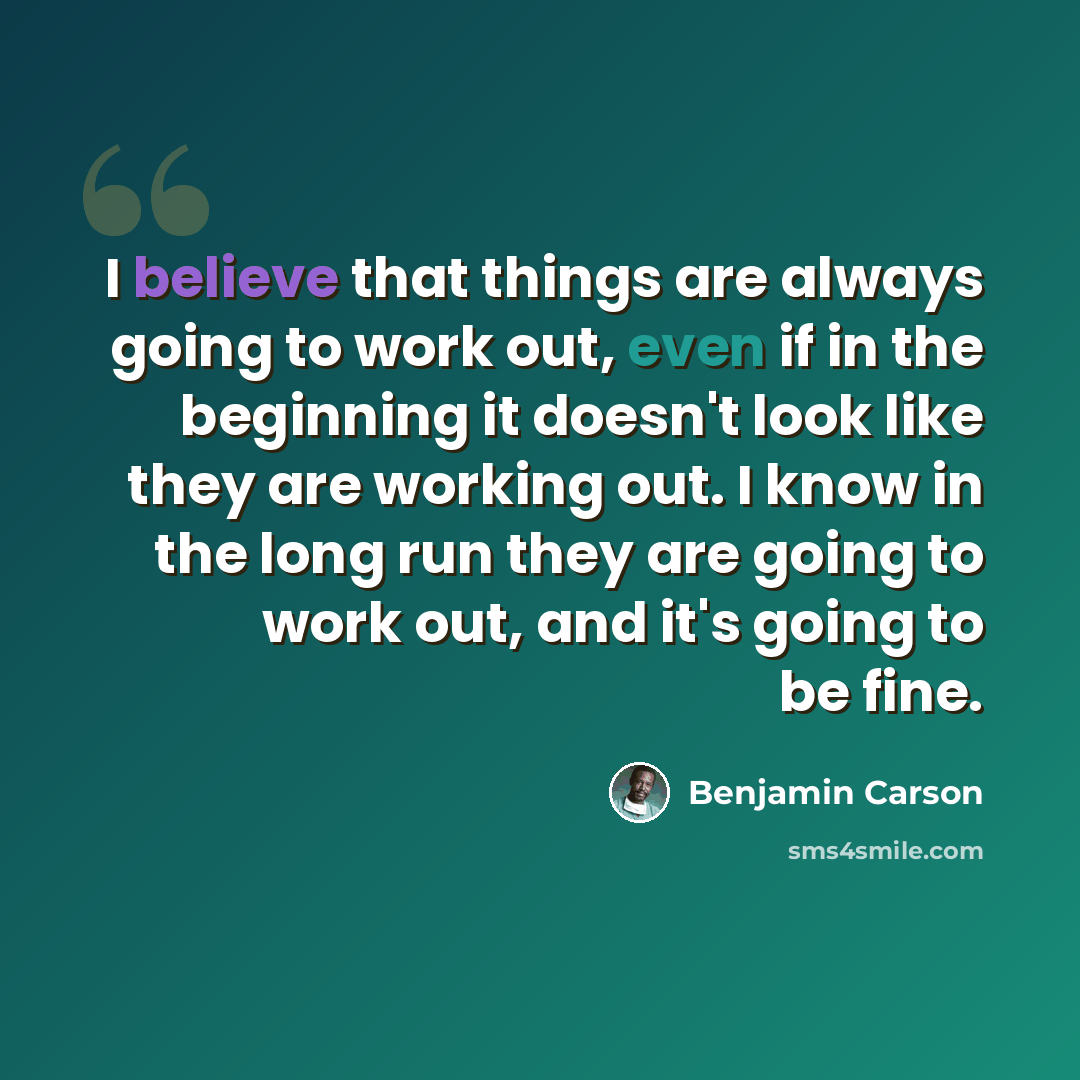 “I believe that things are always going to work out, even if in the beginning it doesn't look like they are working out. I know in the long run they are going to work out, and it's going to be fine.” quote by Benjamin Carson