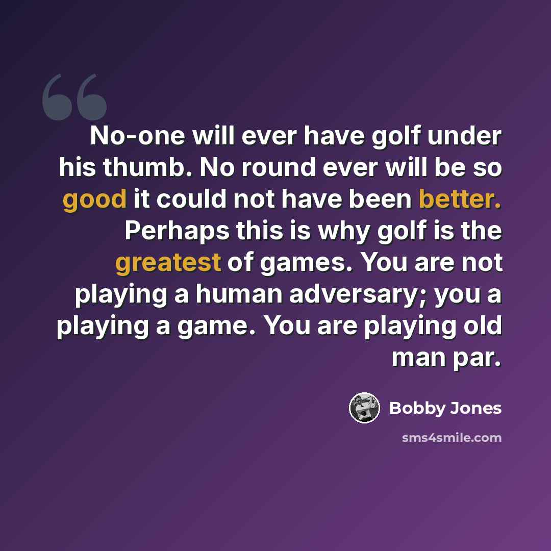 “No-one will ever have golf under his thumb. No round ever will be so good it could not have been better. Perhaps this is why golf is the greatest of games. You are not playing a human adversary; you a playing a game. You are playing old man par.” quote by Bobby Jones